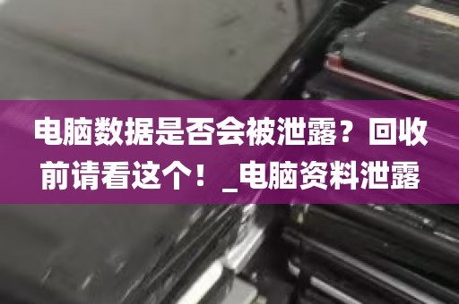 电脑数据是否会被泄露？回收前请看这个！_电脑资料泄露