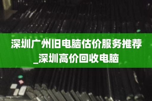 深圳广州旧电脑估价服务推荐_深圳高价回收电脑