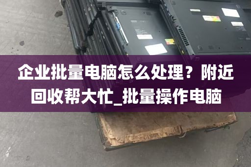 企业批量电脑怎么处理？附近回收帮大忙_批量操作电脑