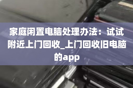 家庭闲置电脑处理办法：试试附近上门回收_上门回收旧电脑的app