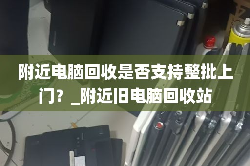附近电脑回收是否支持整批上门？_附近旧电脑回收站