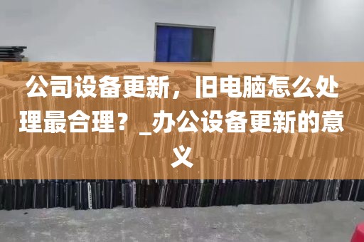 公司设备更新，旧电脑怎么处理最合理？_办公设备更新的意义