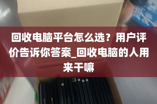 回收电脑平台怎么选？用户评价告诉你答案_回收电脑的人用来干嘛