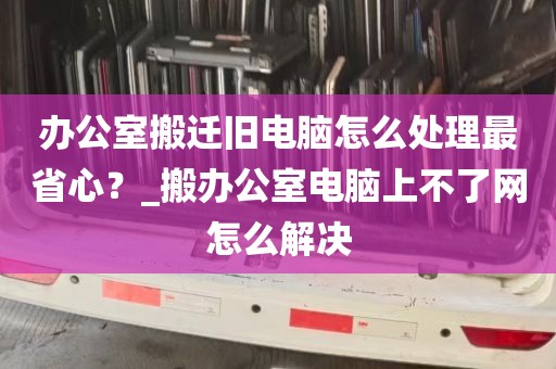 办公室搬迁旧电脑怎么处理最省心？_搬办公室电脑上不了网怎么解决