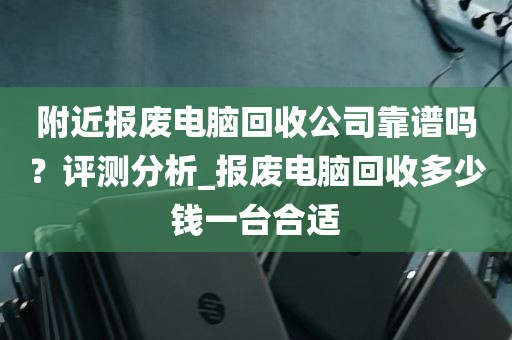 附近报废电脑回收公司靠谱吗？评测分析_报废电脑回收多少钱一台合适