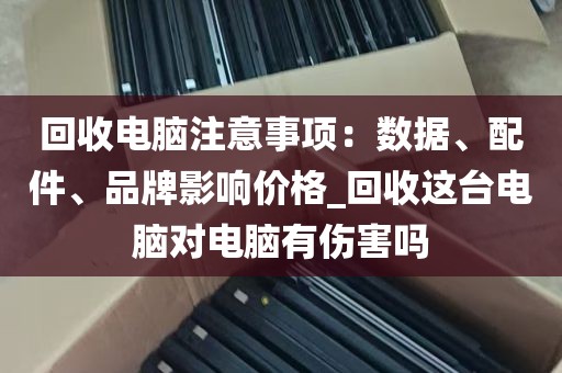 回收电脑注意事项：数据、配件、品牌影响价格_回收这台电脑对电脑有伤害吗