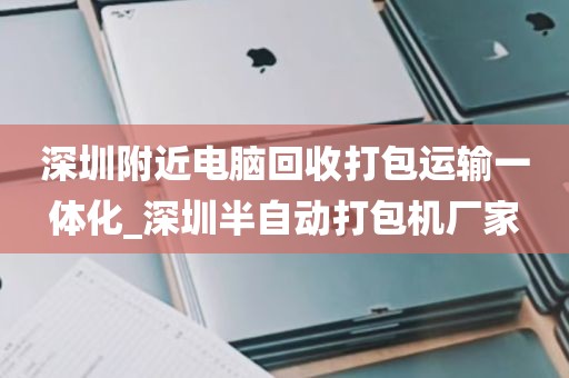 深圳附近电脑回收打包运输一体化_深圳半自动打包机厂家