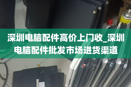 深圳电脑配件高价上门收_深圳电脑配件批发市场进货渠道