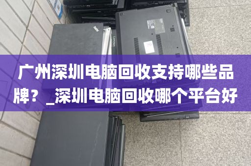 广州深圳电脑回收支持哪些品牌？_深圳电脑回收哪个平台好