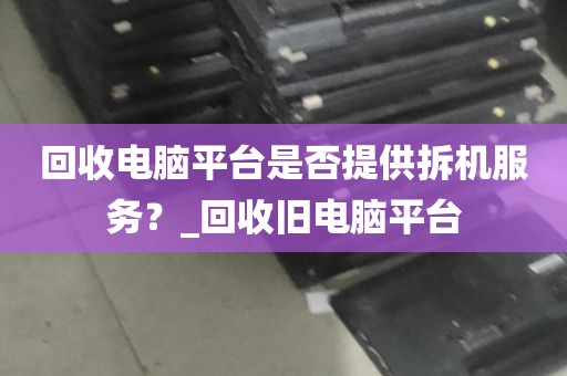 回收电脑平台是否提供拆机服务？_回收旧电脑平台