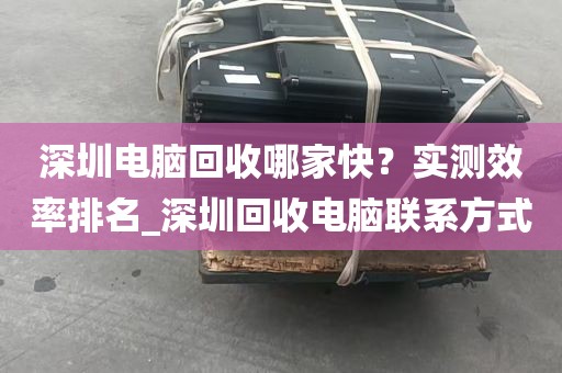 深圳电脑回收哪家快？实测效率排名_深圳回收电脑联系方式