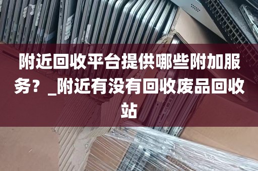 附近回收平台提供哪些附加服务？_附近有没有回收废品回收站