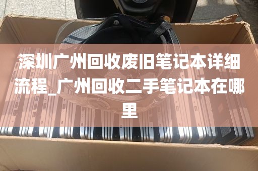 深圳广州回收废旧笔记本详细流程_广州回收二手笔记本在哪里