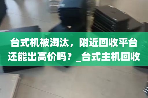 台式机被淘汰，附近回收平台还能出高价吗？_台式主机回收