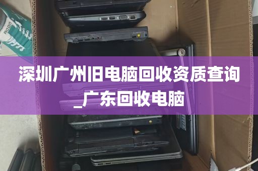 深圳广州旧电脑回收资质查询_广东回收电脑