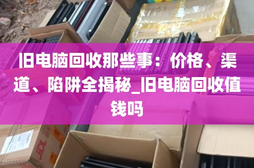 旧电脑回收那些事：价格、渠道、陷阱全揭秘_旧电脑回收值钱吗