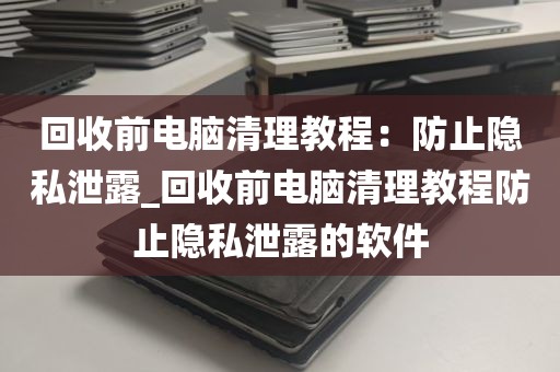回收前电脑清理教程：防止隐私泄露_回收前电脑清理教程防止隐私泄露的软件