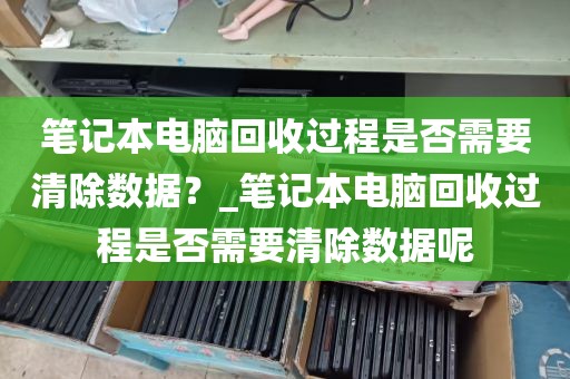 笔记本电脑回收过程是否需要清除数据？_笔记本电脑回收过程是否需要清除数据呢