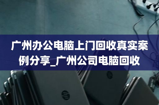 广州办公电脑上门回收真实案例分享_广州公司电脑回收