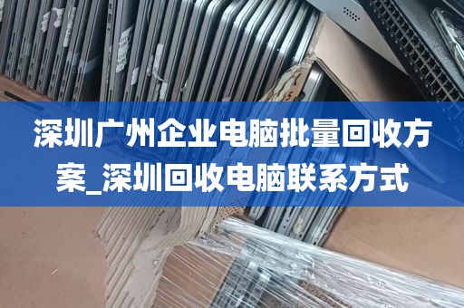 深圳广州企业电脑批量回收方案_深圳回收电脑联系方式