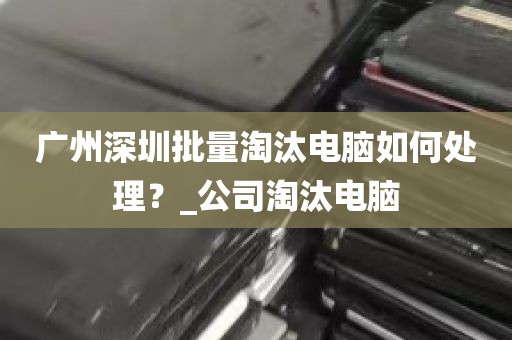 广州深圳批量淘汰电脑如何处理？_公司淘汰电脑