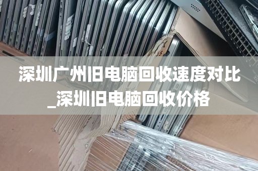 深圳广州旧电脑回收速度对比_深圳旧电脑回收价格
