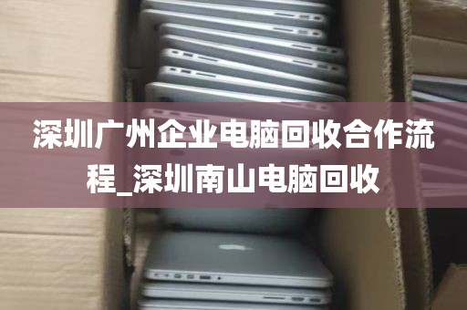 深圳广州企业电脑回收合作流程_深圳南山电脑回收