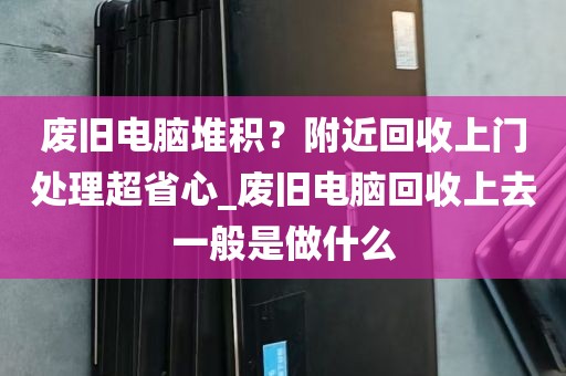 废旧电脑堆积？附近回收上门处理超省心_废旧电脑回收上去一般是做什么