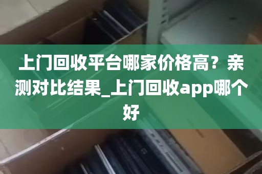 上门回收平台哪家价格高？亲测对比结果_上门回收app哪个好