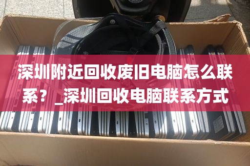 深圳附近回收废旧电脑怎么联系？_深圳回收电脑联系方式