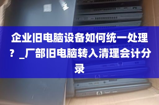 企业旧电脑设备如何统一处理？_厂部旧电脑转入清理会计分录