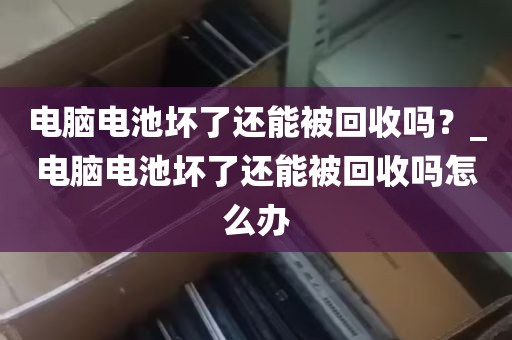 电脑电池坏了还能被回收吗？_电脑电池坏了还能被回收吗怎么办