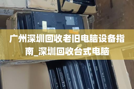 广州深圳回收老旧电脑设备指南_深圳回收台式电脑