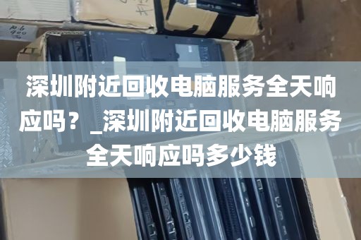 深圳附近回收电脑服务全天响应吗？_深圳附近回收电脑服务全天响应吗多少钱
