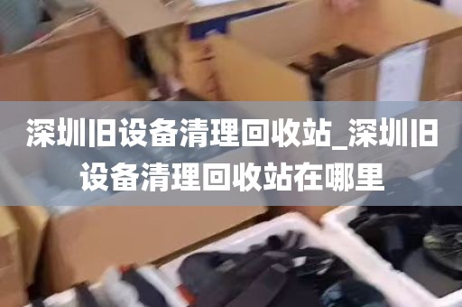 深圳旧设备清理回收站_深圳旧设备清理回收站在哪里