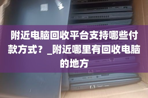 附近电脑回收平台支持哪些付款方式？_附近哪里有回收电脑的地方