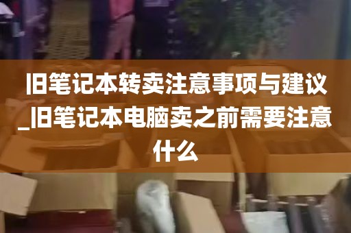 旧笔记本转卖注意事项与建议_旧笔记本电脑卖之前需要注意什么
