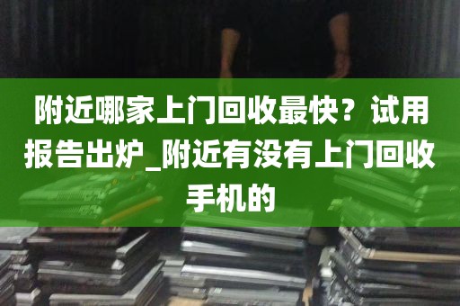 附近哪家上门回收最快？试用报告出炉_附近有没有上门回收手机的