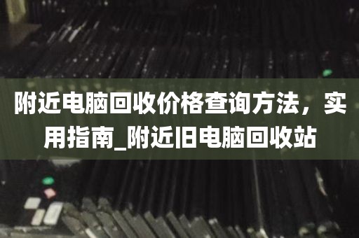 附近电脑回收价格查询方法，实用指南_附近旧电脑回收站