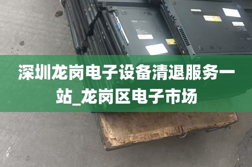 深圳龙岗电子设备清退服务一站_龙岗区电子市场