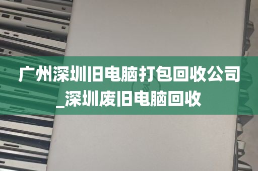 广州深圳旧电脑打包回收公司_深圳废旧电脑回收