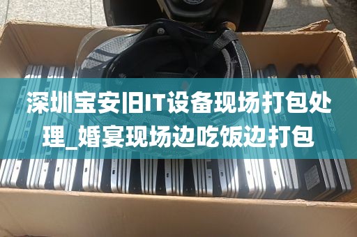 深圳宝安旧IT设备现场打包处理_婚宴现场边吃饭边打包
