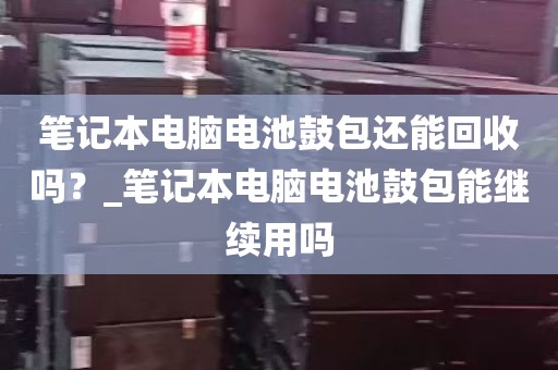 笔记本电脑电池鼓包还能回收吗？_笔记本电脑电池鼓包能继续用吗