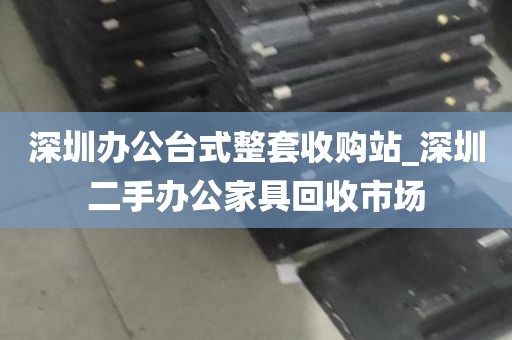 深圳办公台式整套收购站_深圳二手办公家具回收市场