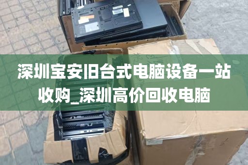 深圳宝安旧台式电脑设备一站收购_深圳高价回收电脑