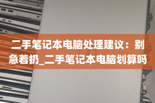 二手笔记本电脑处理建议：别急着扔_二手笔记本电脑划算吗