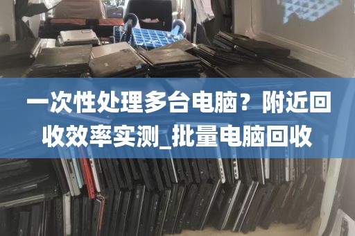 一次性处理多台电脑？附近回收效率实测_批量电脑回收