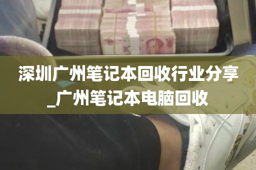 深圳广州笔记本回收行业分享_广州笔记本电脑回收