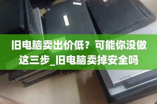 旧电脑卖出价低？可能你没做这三步_旧电脑卖掉安全吗