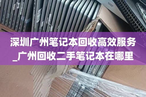 深圳广州笔记本回收高效服务_广州回收二手笔记本在哪里